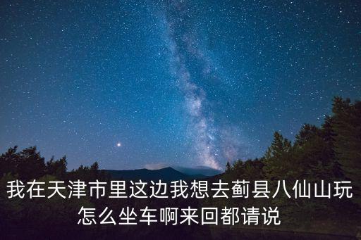 我在天津市里這邊我想去薊縣八仙山玩怎么坐車啊來回都請說