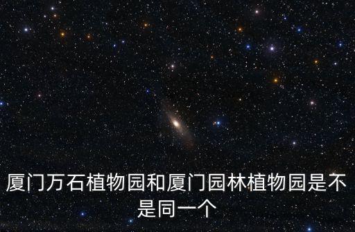 廈門萬石植物園和廈門園林植物園是不是同一個