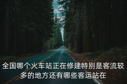 全國哪個火車站正在修建特別是客流較多的地方還有哪些客運站在