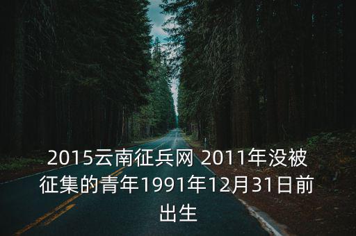 2015云南征兵網 2011年沒被征集的青年1991年12月31日前出生