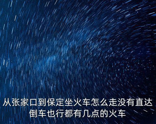 從張家口到保定坐火車怎么走沒有直達倒車也行都有幾點的火車