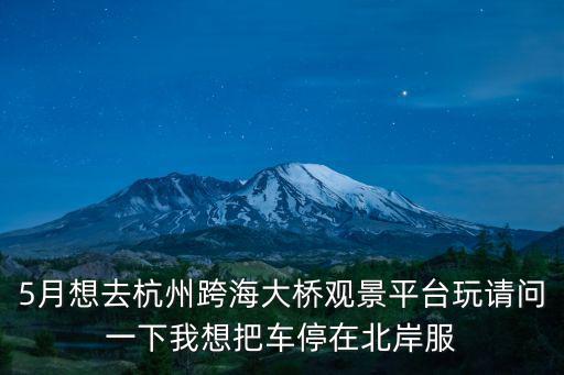 觀景平臺，5月想去杭州跨海大橋觀景平臺玩請問一下我想把車停在北岸服