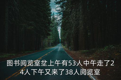 圖書閱覽室坌上午有53人中午走了24人下午又來了38人閱覽室