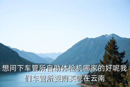 想問下車管所自助體檢機哪家的好呢我們車管所要購買呢在云南
