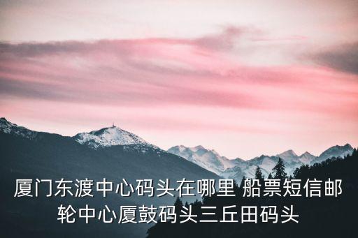 廈門東渡中心碼頭在哪里 船票短信郵輪中心廈鼓碼頭三丘田碼頭