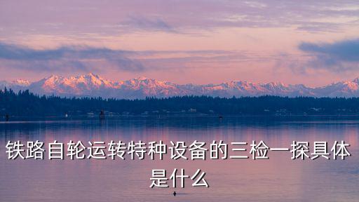 鐵路自輪運(yùn)轉(zhuǎn)特種設(shè)備的三檢一探具體是什么