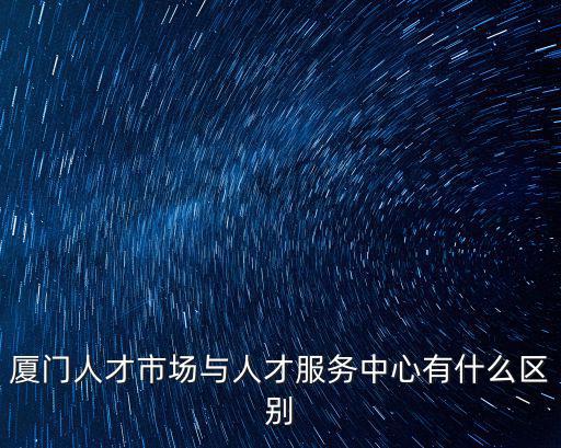 廈門人才市場與人才服務中心有什么區別