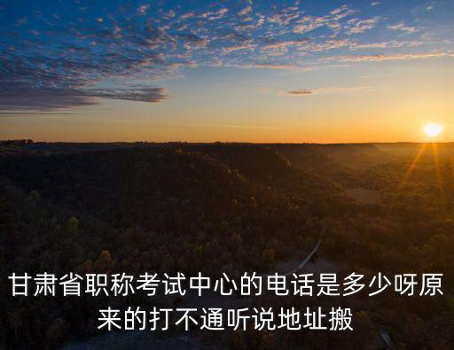 甘肅省職稱考試中心的電話是多少呀原來的打不通聽說地址搬