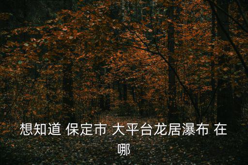 想知道 保定市 大平臺龍居瀑布 在哪