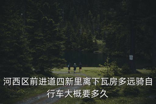 河西區(qū)前進(jìn)道四新里離下瓦房多遠(yuǎn)騎自行車大概要多久