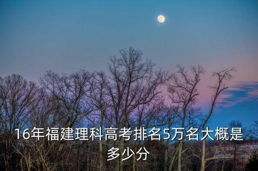 16年福建理科高考排名5萬名大概是多少分