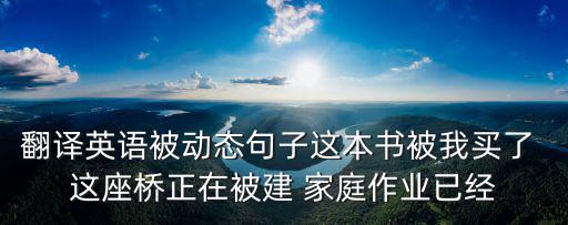 翻譯英語被動態句子這本書被我買了 這座橋正在被建 家庭作業已經