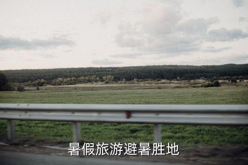 暑假旅游勝地，暑假去哪里旅游最好 六大避暑勝地推薦