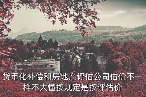 貨幣化補償和房地產評估公司估價不一樣不大懂按規定是按評估價