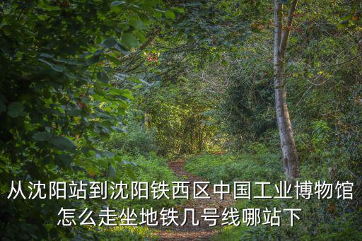 從沈陽站到沈陽鐵西區中國工業博物館怎么走坐地鐵幾號線哪站下