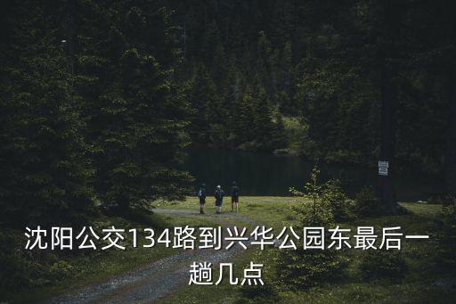 沈陽公交134路到興華公園東最后一趟幾點