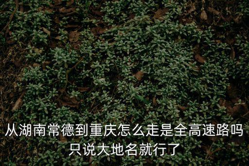 從湖南常德到重慶怎么走是全高速路嗎只說大地名就行了