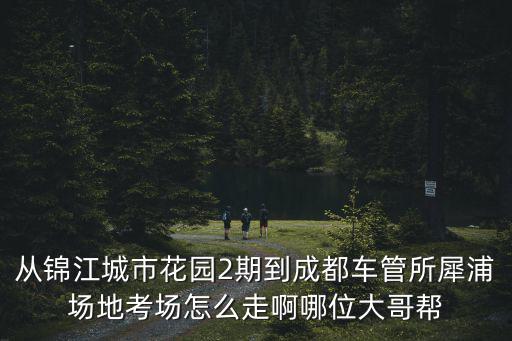 從錦江城市花園2期到成都車管所犀浦場地考場怎么走啊哪位大哥幫