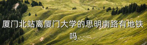 廈門北站離廈門大學的思明南路有地鐵嗎