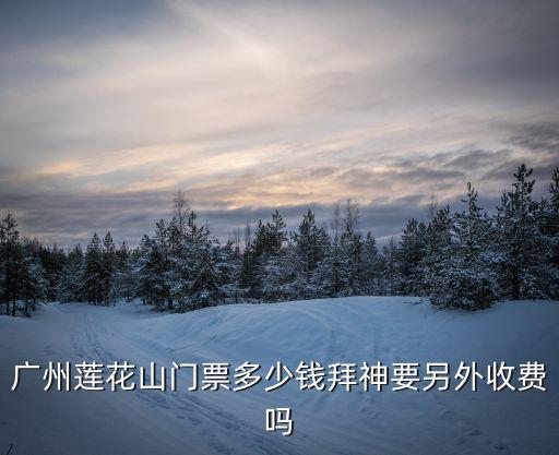 蓮花山門票，廣州蓮花山門票多少錢拜神要另外收費嗎