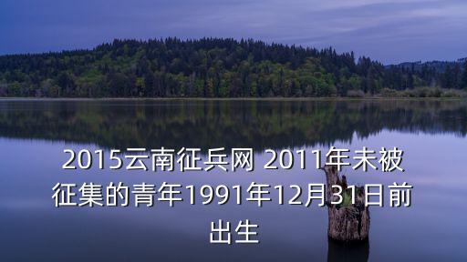2015云南征兵網 2011年未被征集的青年1991年12月31日前出生