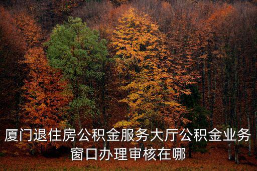 廈門退住房公積金服務(wù)大廳公積金業(yè)務(wù)窗口辦理審核在哪