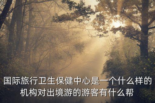 國際旅行衛生保健中心是一個什么樣的機構對出境游的游客有什么幫