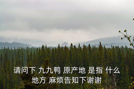請問下 九九鴨 原產(chǎn)地 是指 什么地方 麻煩告知下謝謝