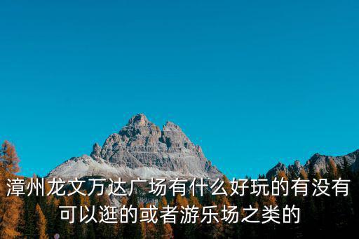 漳州萬達廣場，漳州龍文萬達廣場有什么好玩的有沒有可以逛的或者游樂場之類的