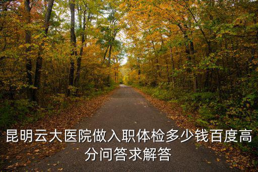 昆明云大醫院做入職體檢多少錢百度高分問答求解答
