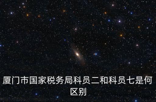 廈門市國家稅務局科員二和科員七是何區別