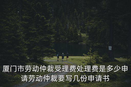 廈門勞動仲裁，廈門市勞動仲裁受理費處理費是多少申請勞動仲裁要寫幾份申請書