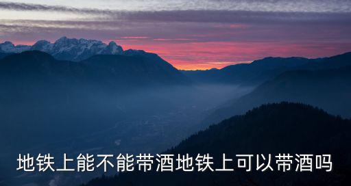 坐地鐵可以帶酒嗎，坐地鐵可以帶白酒嗎