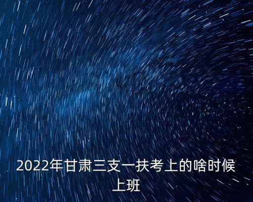 2022年甘肅三支一扶考上的啥時候上班