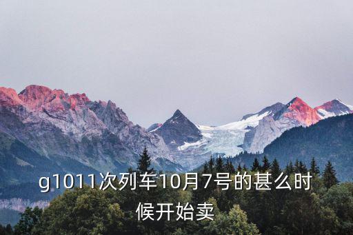 g1011次列車10月7號的甚么時候開始賣