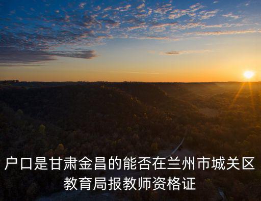 戶口是甘肅金昌的能否在蘭州市城關區教育局報教師資格證
