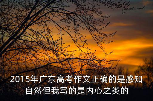 2015年廣東高考作文正確的是感知自然但我寫的是內心之類的
