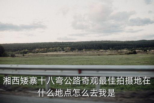 湘西矮寨十八彎公路奇觀最佳拍攝地在什么地點怎么去我是