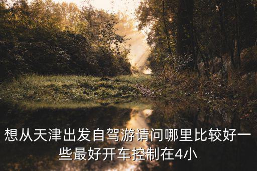想從天津出發(fā)自駕游請(qǐng)問(wèn)哪里比較好一些最好開(kāi)車(chē)控制在4小