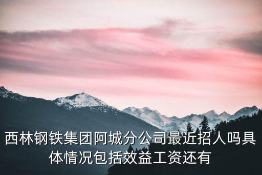 西林鋼鐵集團阿城分公司最近招人嗎具體情況包括效益工資還有
