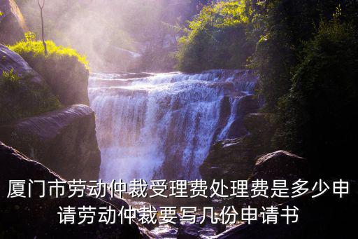 廈門市勞動仲裁受理費處理費是多少申請勞動仲裁要寫幾份申請書