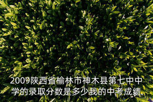 2009陜西省榆林市神木縣第七中中學的錄取分數是多少我的中考成績