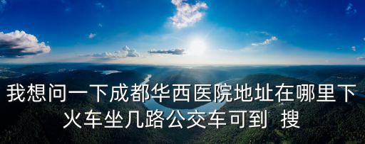 我想問一下成都華西醫院地址在哪里下火車坐幾路公交車可到  搜