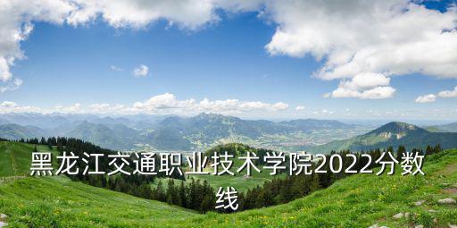黑龍江交通職業技術學院2022分數線