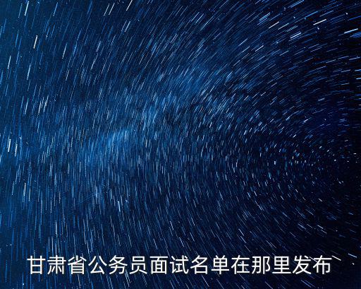 甘肅省公務員面試名單，2019年甘肅省公務員面試名單什么時候發布