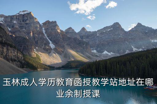 玉林成人學(xué)歷教育函授教學(xué)站地址在哪業(yè)余制授課