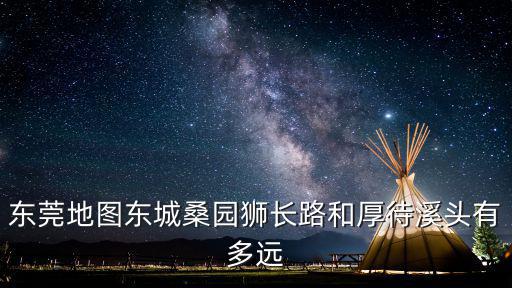 東莞地圖東城桑園獅長路和厚待溪頭有多遠
