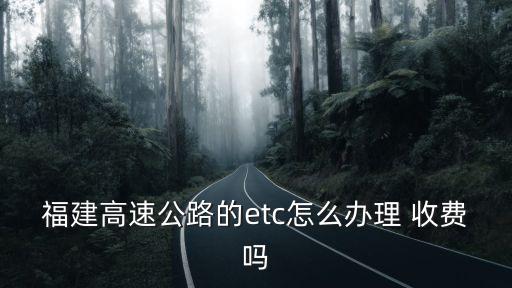福建etc官網，福建高速公路的etc怎么辦理 收費嗎