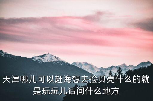 天津哪兒可以趕海想去撿貝殼什么的就是玩玩兒請(qǐng)問什么地方