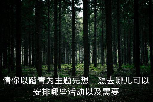 請你以踏青為主題先想一想去哪兒可以安排哪些活動以及需要